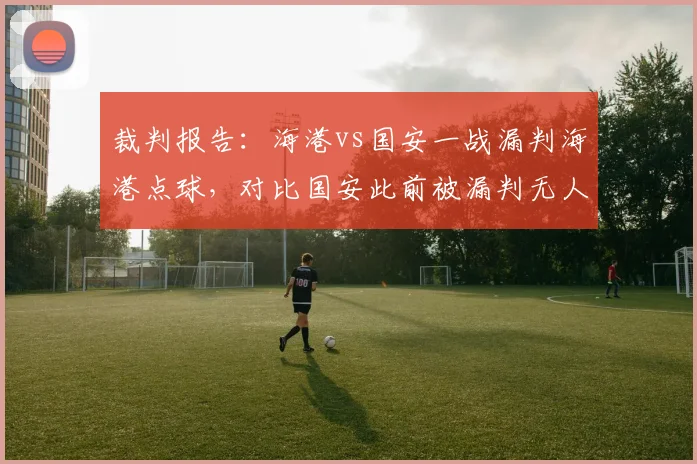 裁判报告:海港vs国安一战漏判海港点球,对比国安此前被漏判无人提及