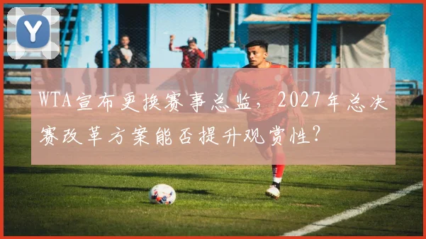 WTA宣布更换赛事总监,2027年总决赛改革方案能否提升观赏性?