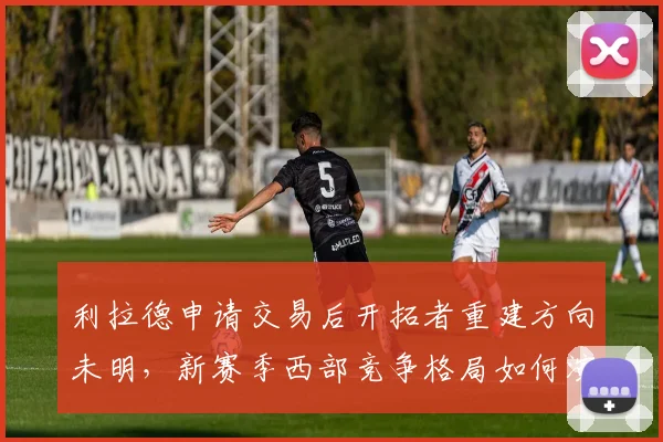 利拉德申请交易后开拓者重建方向未明，新赛季西部竞争格局如何演变？