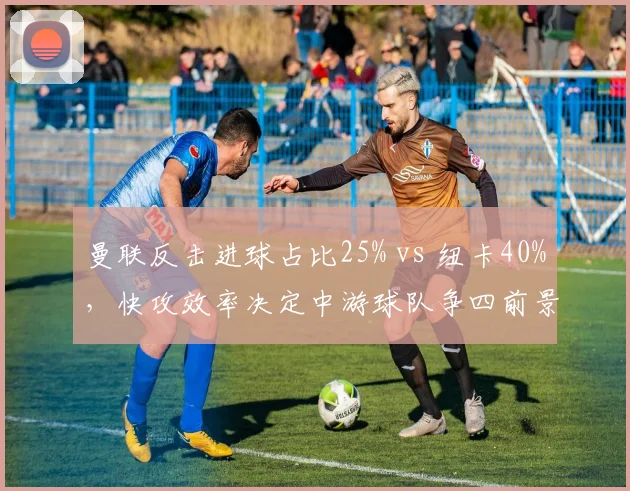 曼联反击进球占比25% vs 纽卡40%,快攻效率决定中游球队争四前景