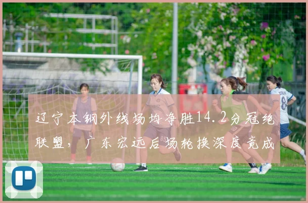 辽宁本钢外线场均净胜14.2分冠绝联盟,广东宏远后场轮换深度竟成最大软肋