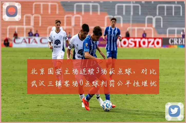 北京国安主场连续3场获点球，对比武汉三镇客场0点球判罚公平性堪忧