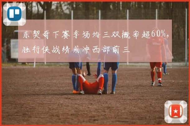 东契奇下赛季场均三双概率超60%,独行侠战绩或冲西部前三