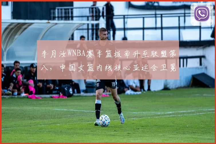 李月汝WNBA赛季篮板率升至联盟第八，中国女篮内线核心亚运会卫冕关键拼图落定