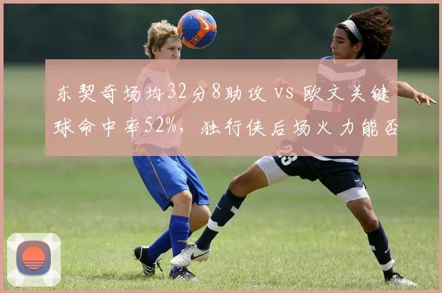 东契奇场均32分8助攻 vs 欧文关键球命中率52%,独行侠后场火力能否冲冠?