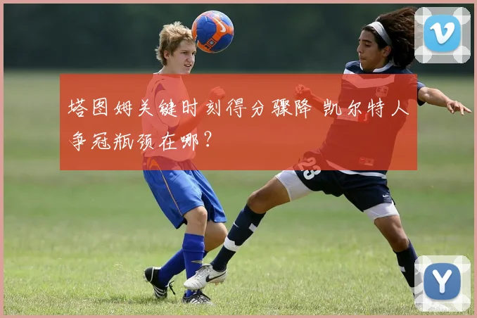 塔图姆关键时刻得分骤降 凯尔特人争冠瓶颈在哪？
